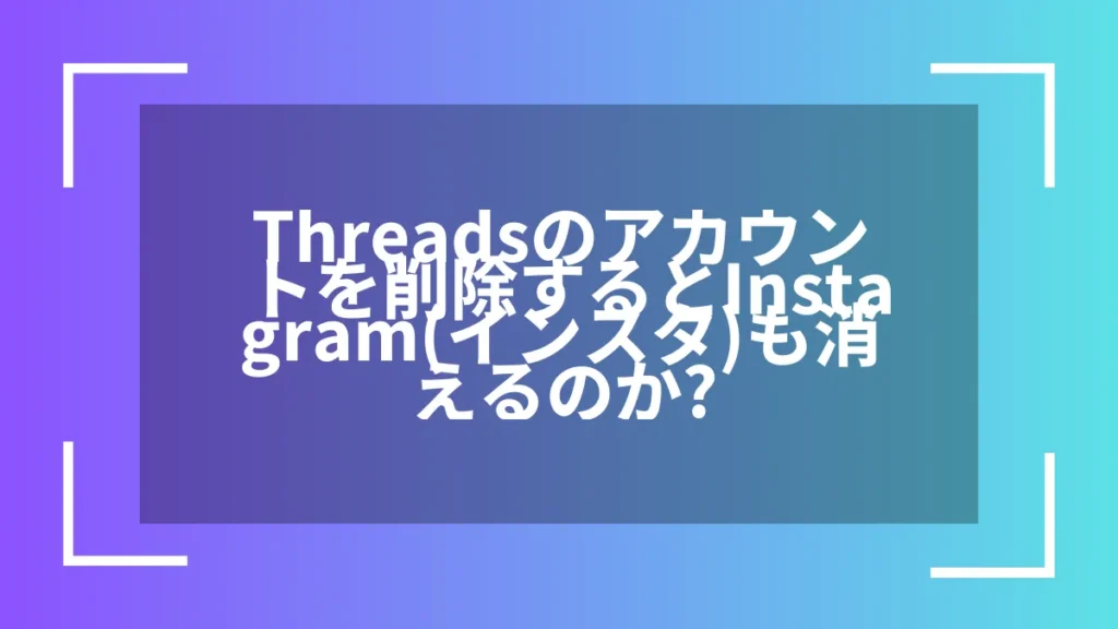 Threadsのアカウントを削除するとInstagram(インスタ)も消えるのか？