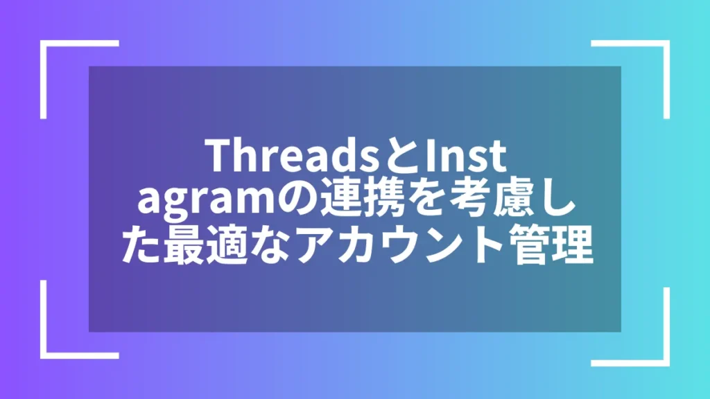 ThreadsとInstagramの連携を考慮した最適なアカウント管理