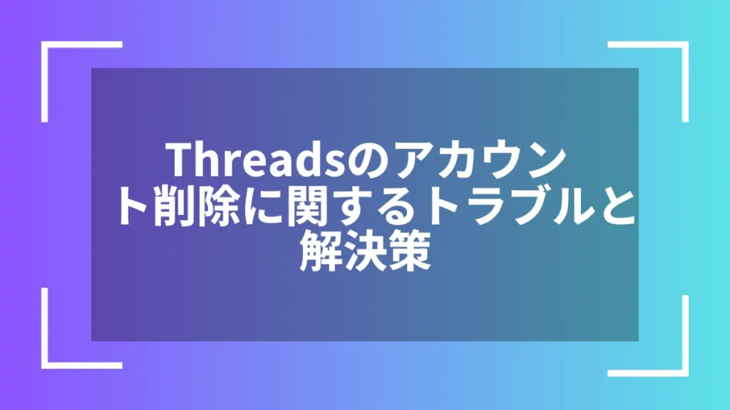 Threadsのアカウント削除に関するトラブルと解決策