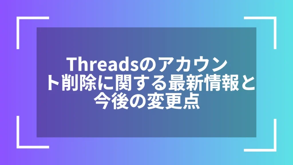 Threadsのアカウント削除に関する最新情報と今後の変更点