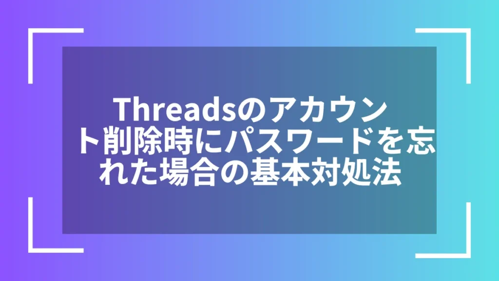 Threadsのアカウント削除時にパスワードを忘れた場合の基本対処法