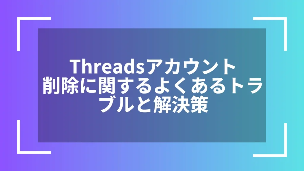Threadsアカウント削除に関するよくあるトラブルと解決策