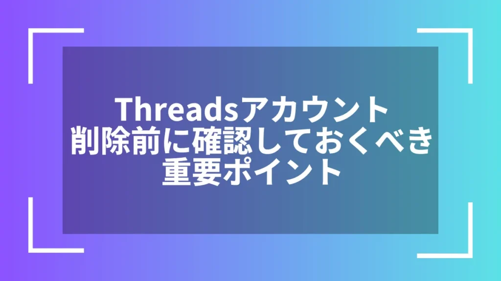 Threadsアカウント削除前に確認しておくべき重要ポイント