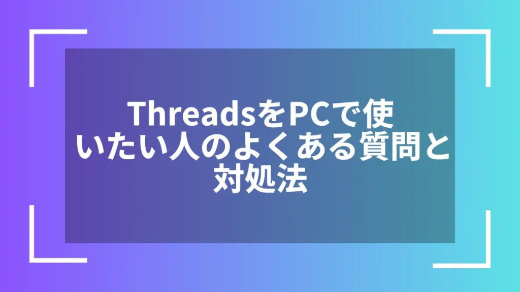 ThreadsをPCで使いたい人のよくある質問と対処法