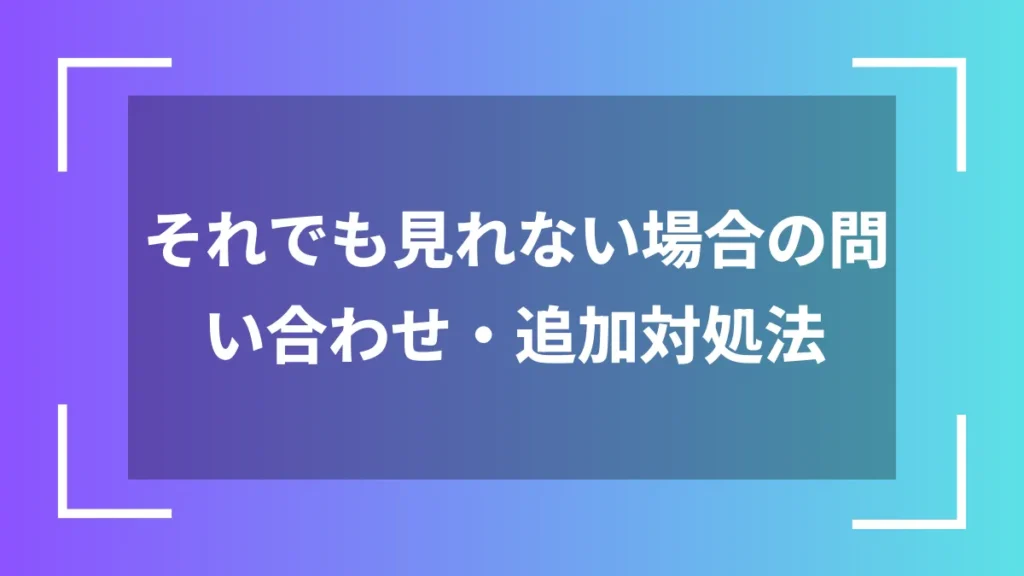 それでも見れない場合の問い合わせ・追加対処法