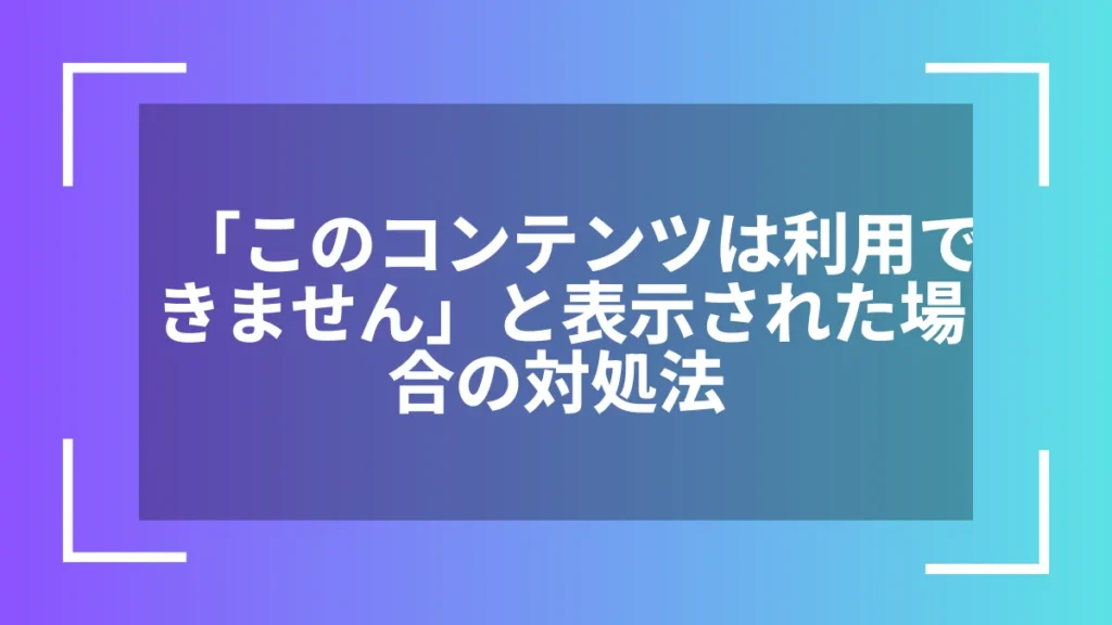 「このコンテンツは利用できません」と表示された場合の対処法