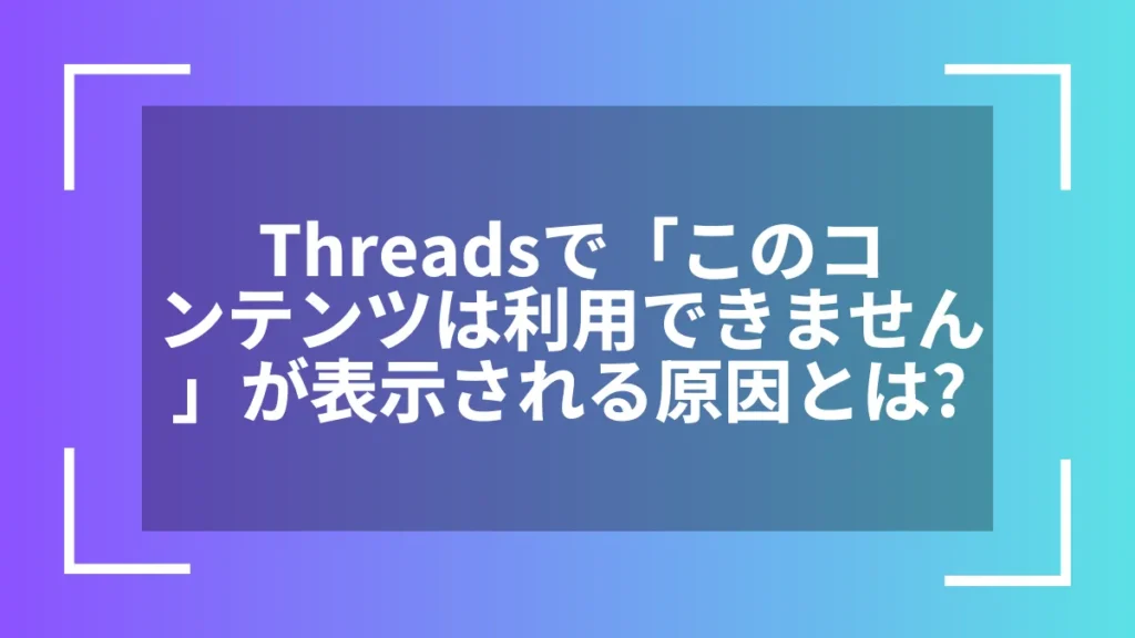 Threadsで「このコンテンツは利用できません」が表示される原因とは?