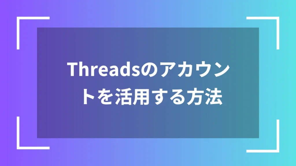 Threadsのアカウントを活用する方法