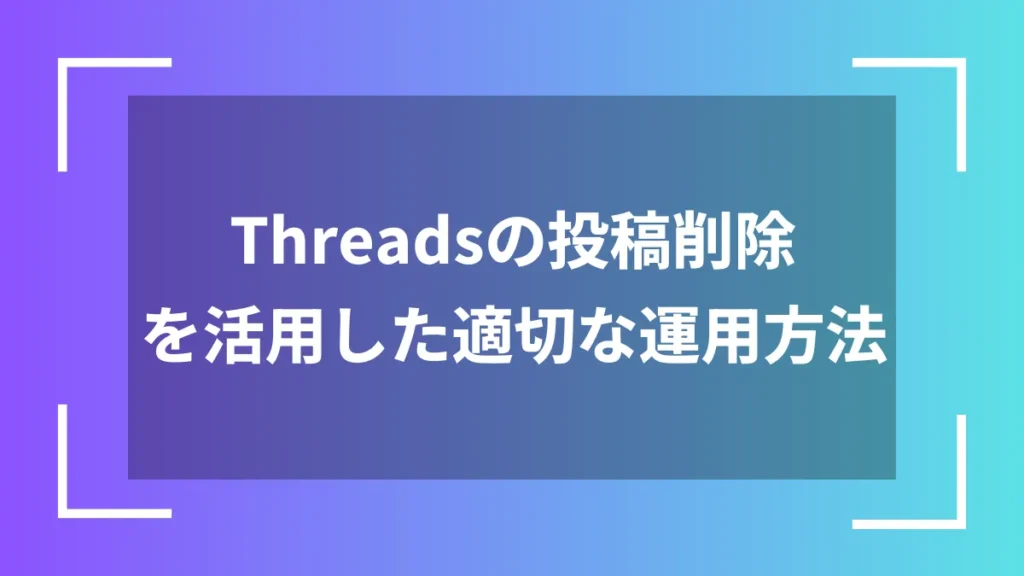 Threadsの投稿削除を活用した適切な運用方法