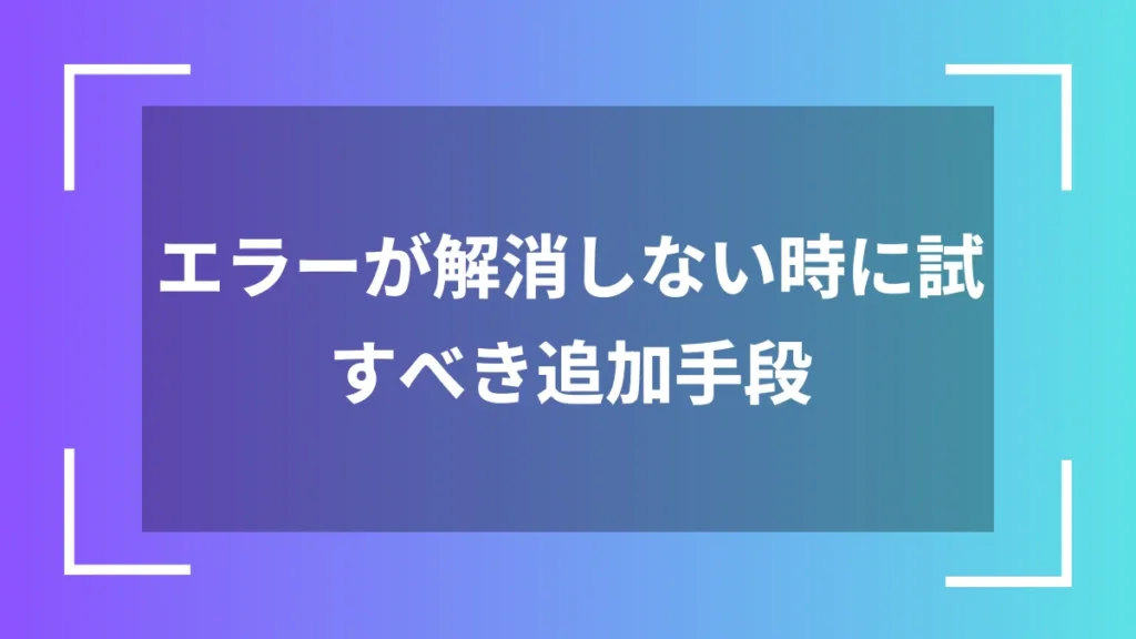 エラーが解消しない時に試すべき追加手段