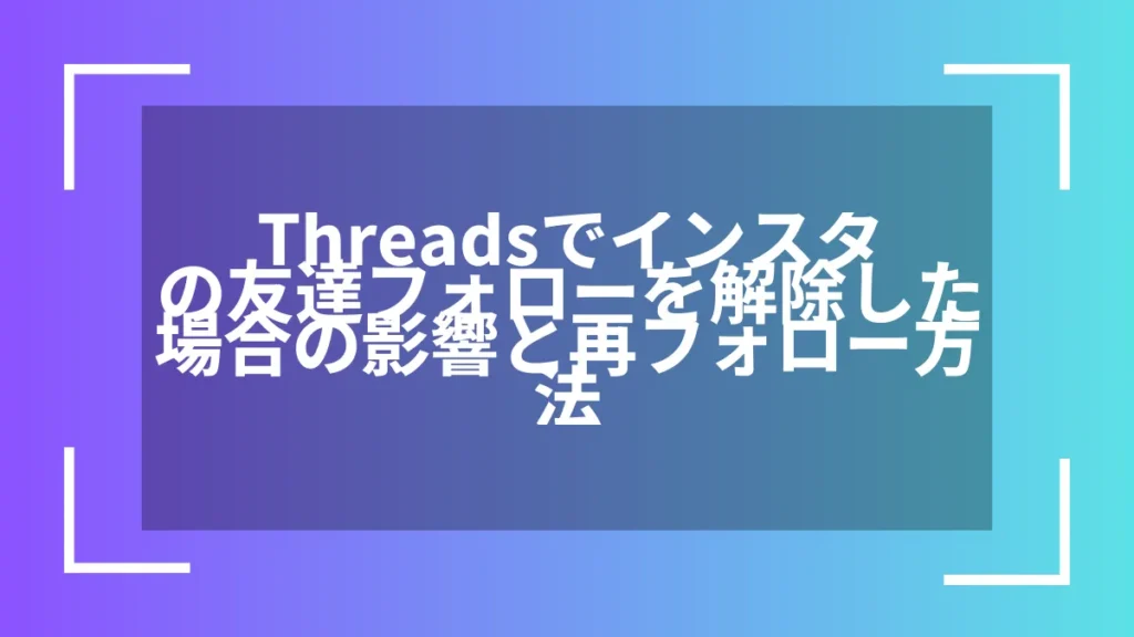 Threadsでインスタの友達フォローを解除した場合の影響と再フォロー方法