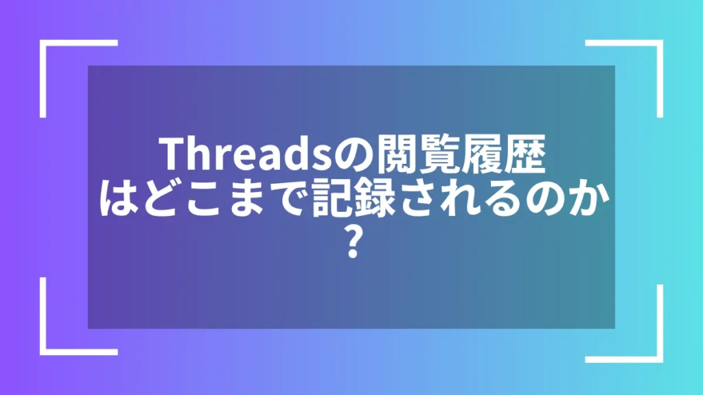 Threadsの閲覧履歴はどこまで記録されるのか?