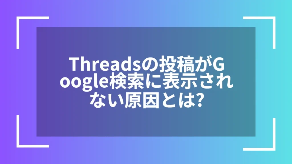 Threadsの投稿がGoogle検索に表示されない原因とは？