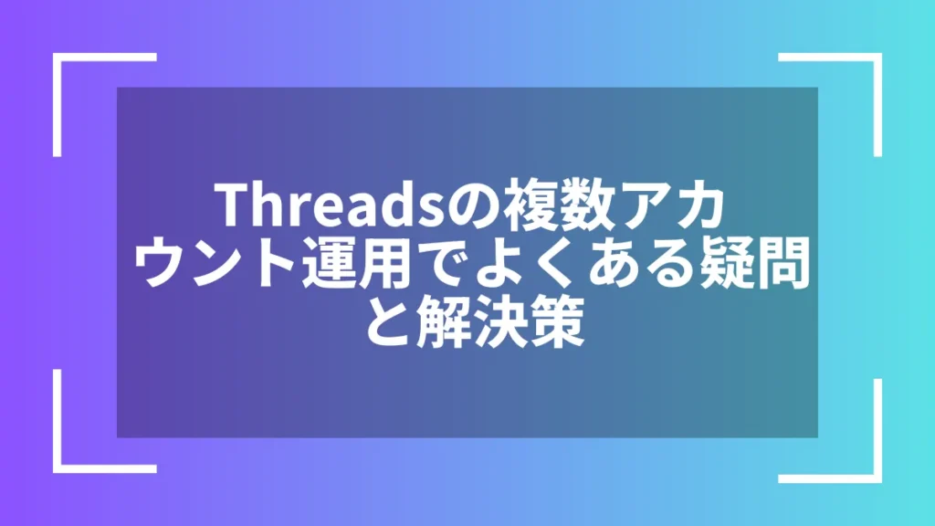 Threadsの複数アカウント運用でよくある疑問と解決策