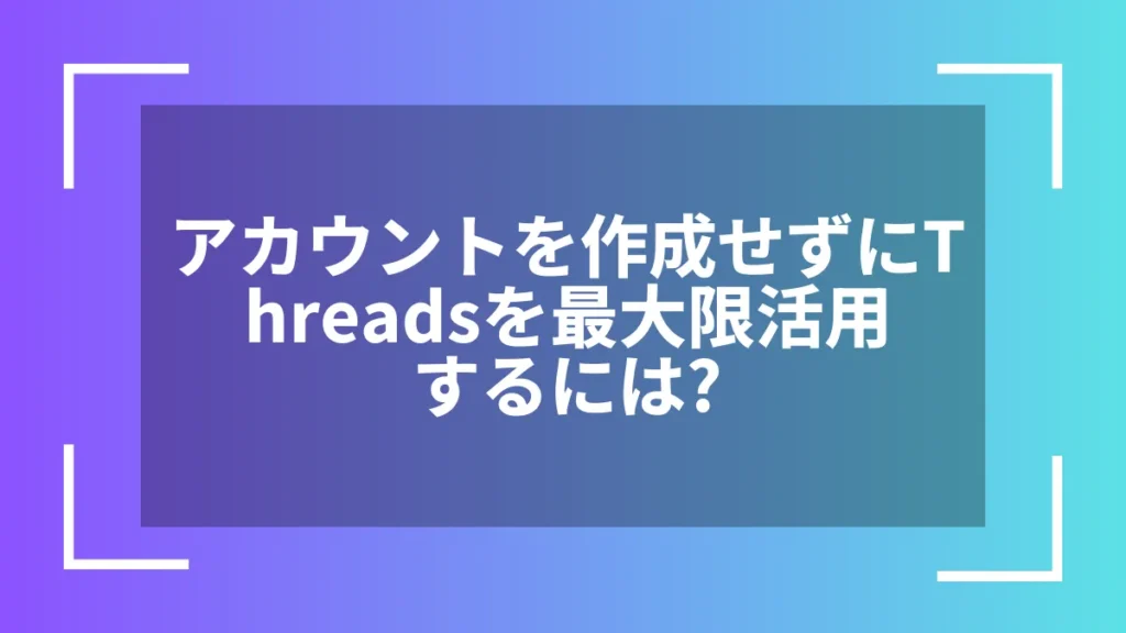 アカウントを作成せずにThreadsを最大限活用するには？