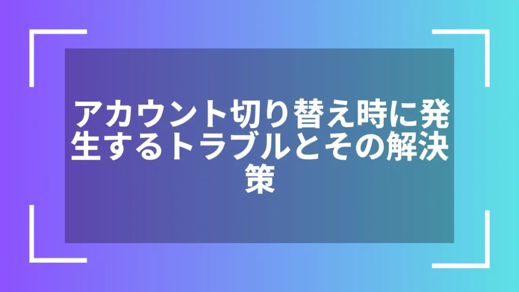 アカウント切り替え時に発生するトラブルとその解決策