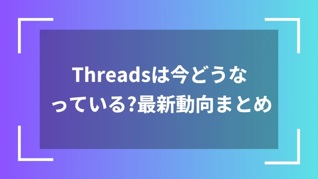 Threadsは今どうなっている?最新動向まとめ