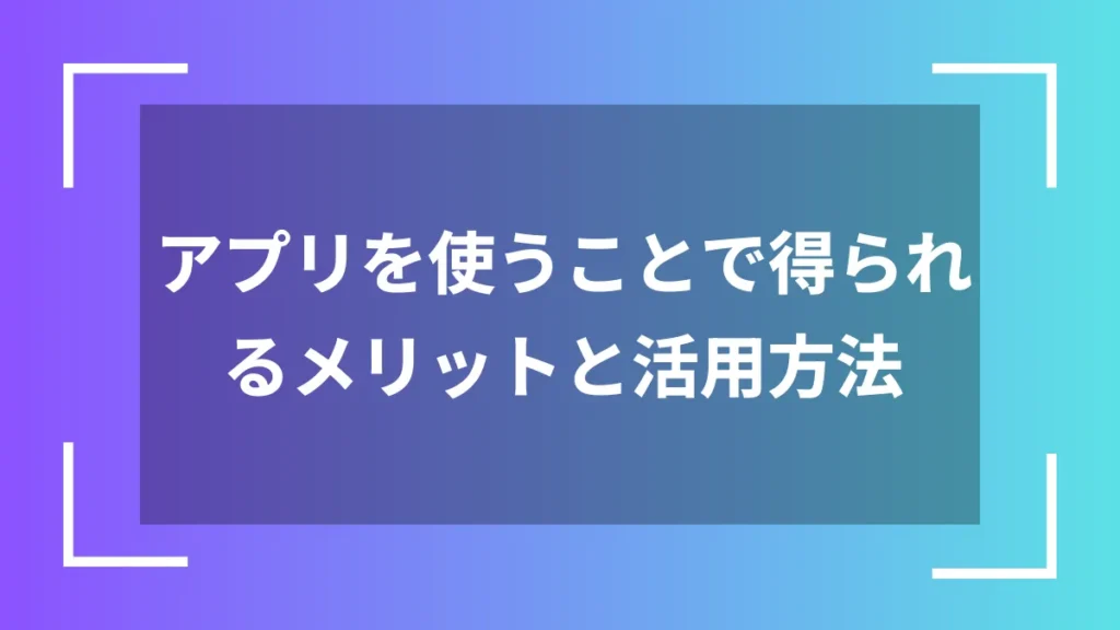 アプリを使うことで得られるメリットと活用方法