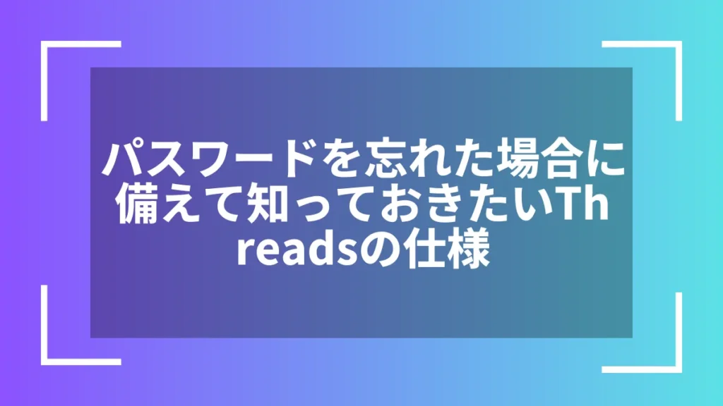 パスワードを忘れた場合に備えて知っておきたいThreadsの仕様