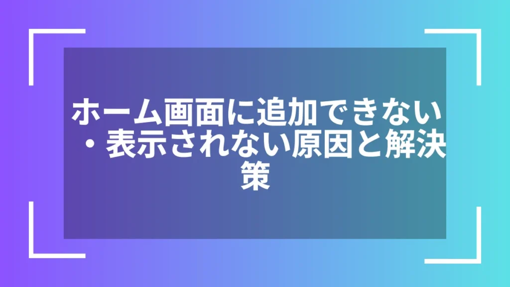 ホーム画面に追加できない・表示されない原因と解決策