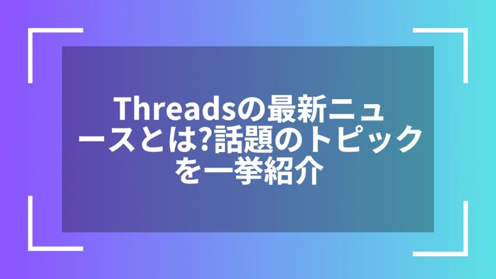 Threadsの最新ニュースとは？話題のトピックを一挙紹介