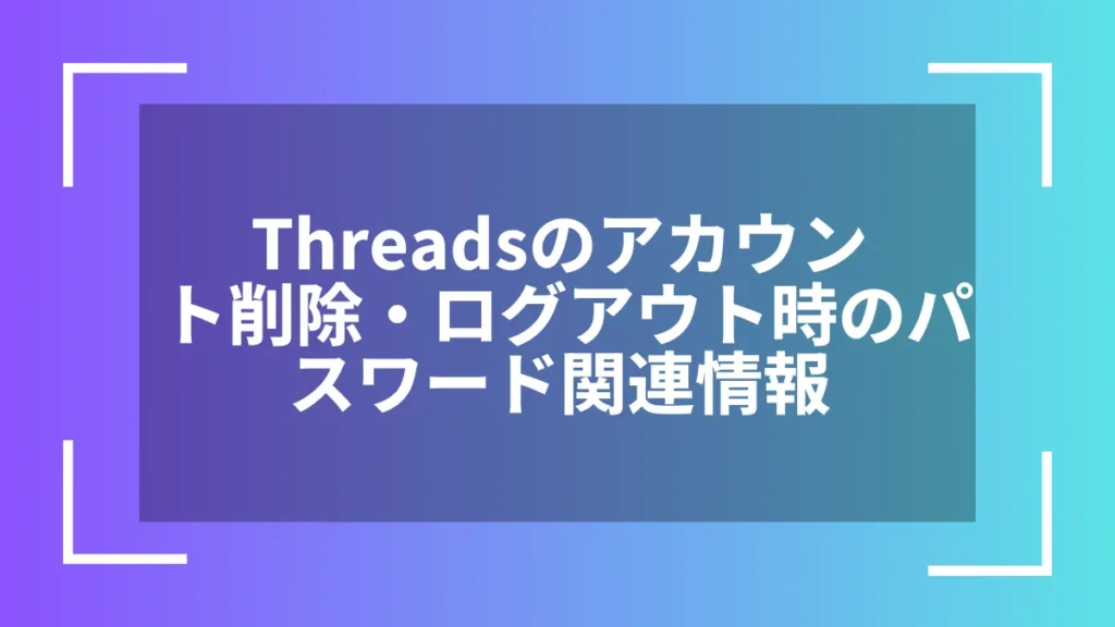 Threadsのアカウント削除・ログアウト時のパスワード関連情報