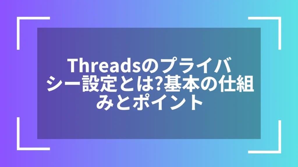Threadsのプライバシー設定とは?基本の仕組みとポイント