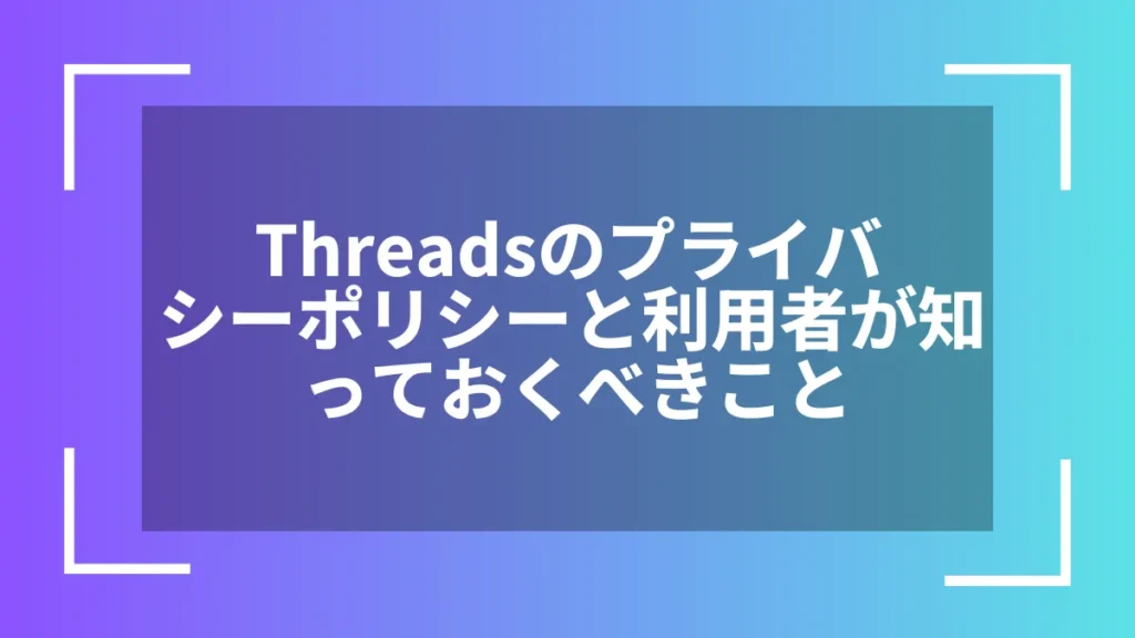 Threadsのプライバシーポリシーと利用者が知っておくべきこと