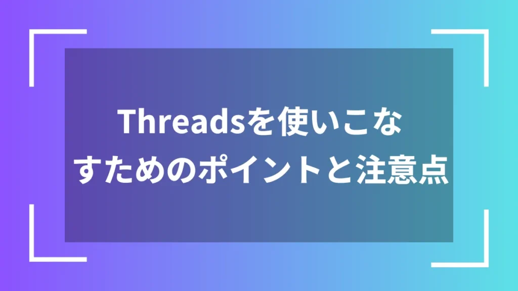 Threadsを使いこなすためのポイントと注意点