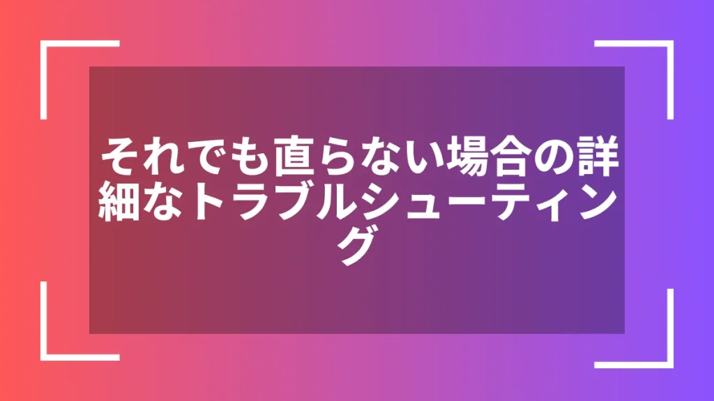 それでも直らない場合の詳細なトラブルシューティング