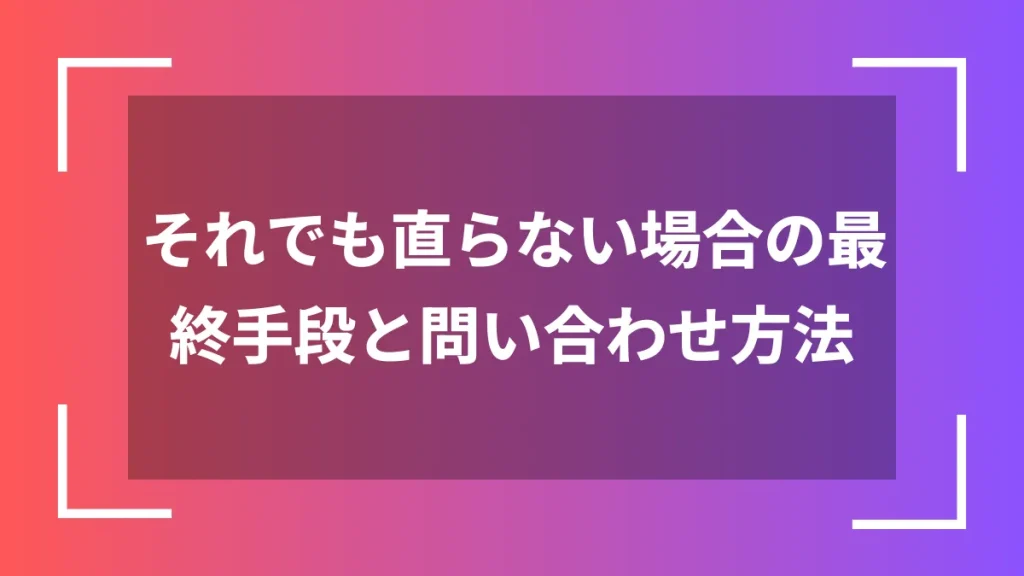 それでも直らない場合の最終手段と問い合わせ方法