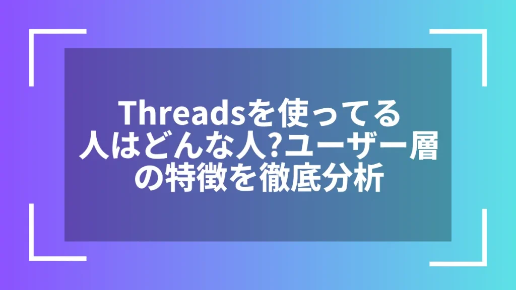 Threadsを使ってる人はどんな人?ユーザー層の特徴を徹底分析
