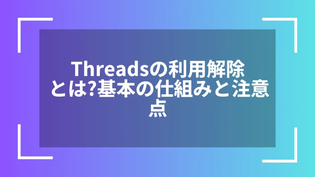 Threadsの利用解除とは？基本の仕組みと注意点