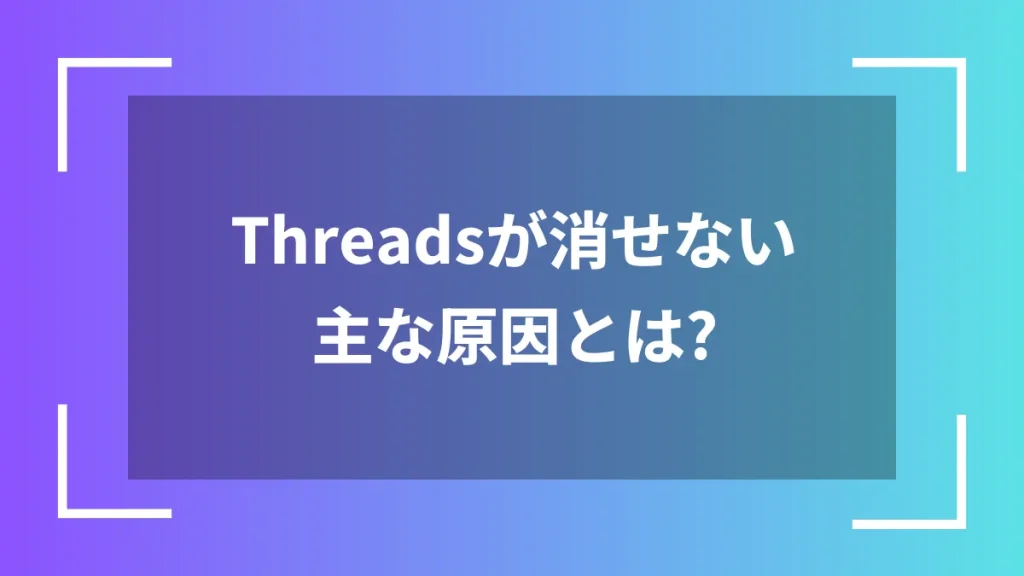 Threadsが消せない主な原因とは?