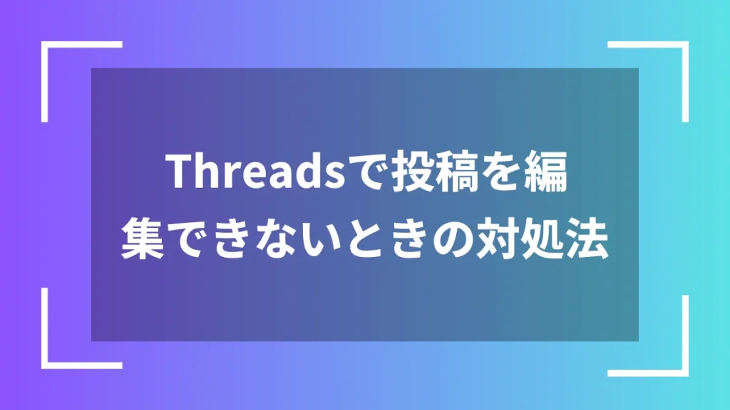 Threadsで投稿を編集できないときの対処法