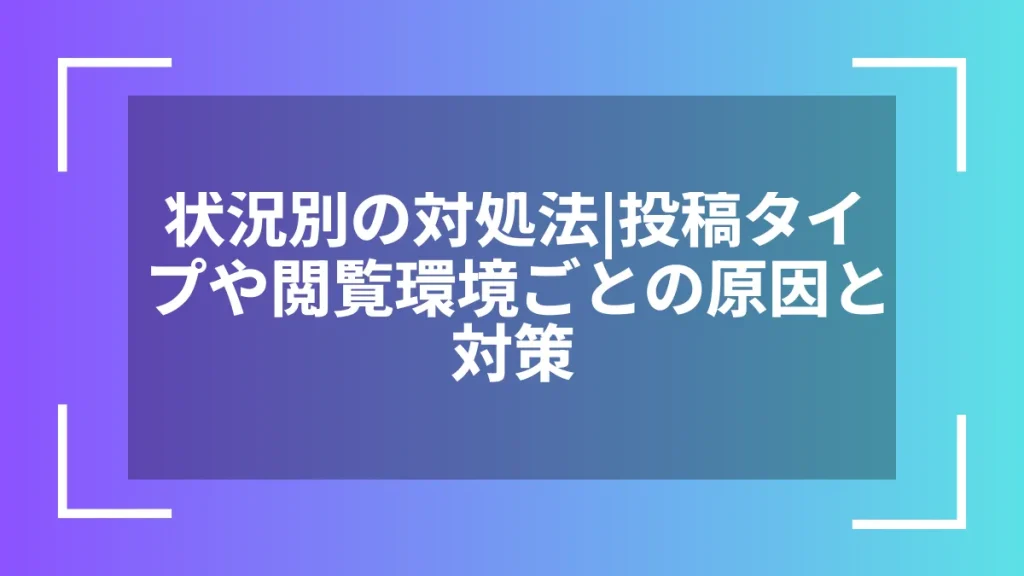 状況別の対処法｜投稿タイプや閲覧環境ごとの原因と対策