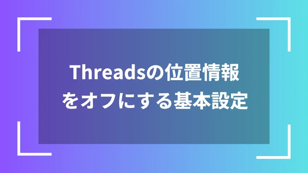 Threadsの位置情報をオフにする基本設定