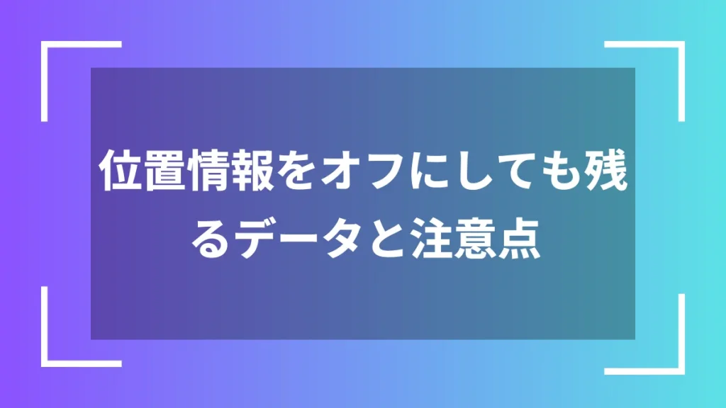 位置情報をオフにしても残るデータと注意点