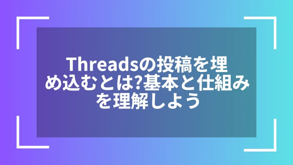 Threadsの投稿を埋め込むとは？基本と仕組みを理解しよう