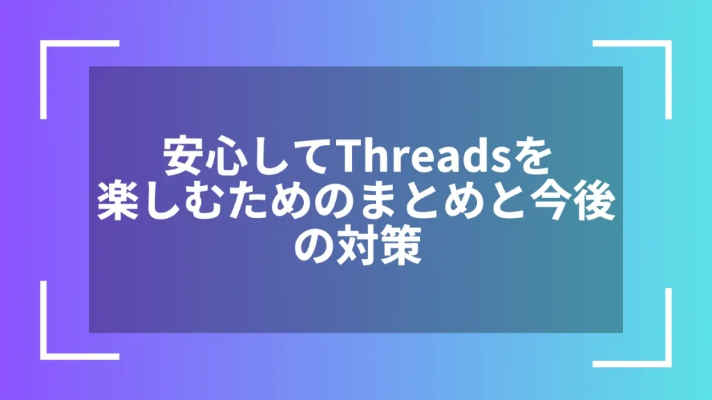 安心してThreadsを楽しむためのまとめと今後の対策