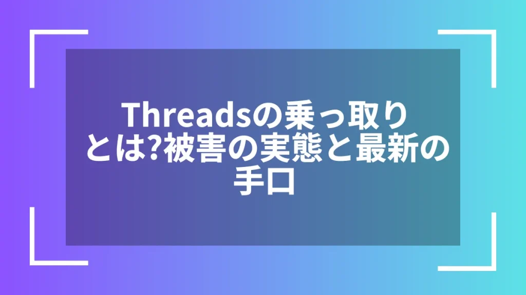 Threadsの乗っ取りとは?被害の実態と最新の手口