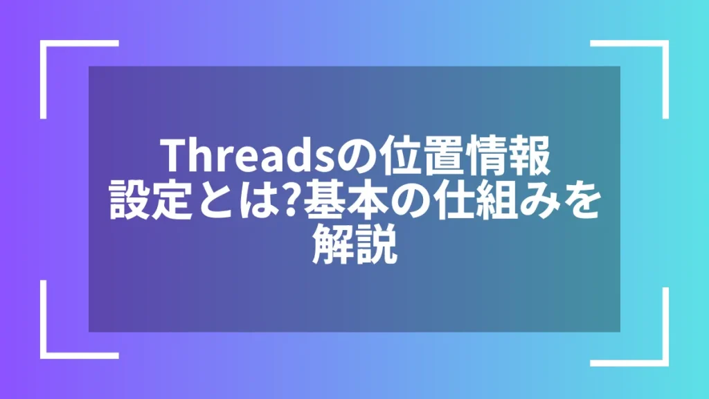 Threadsの位置情報設定とは？基本の仕組みを解説