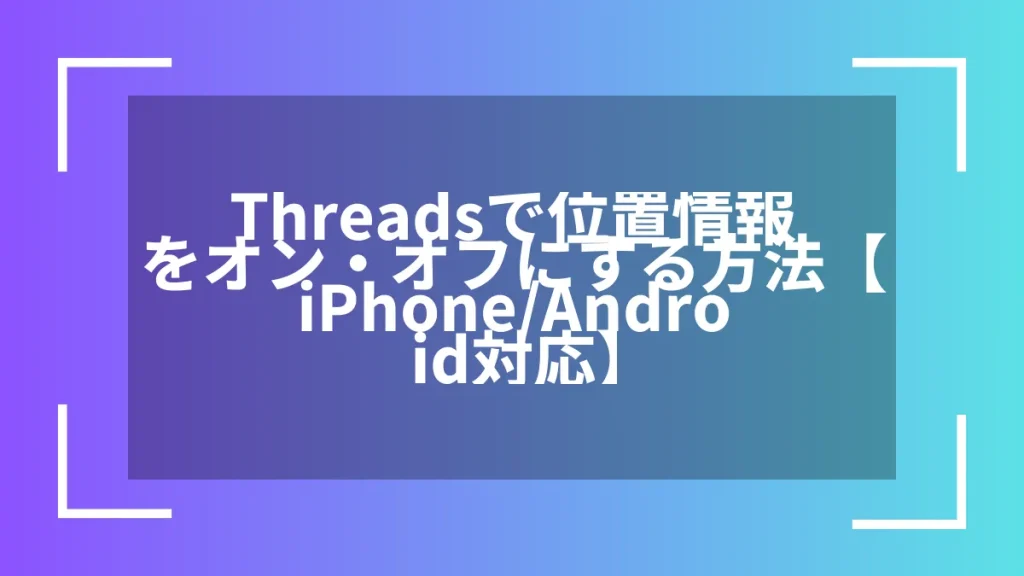 Threadsで位置情報をオン・オフにする方法【iPhone/Android対応】