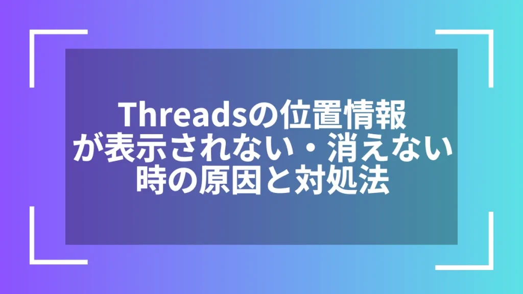 Threadsの位置情報が表示されない・消えない時の原因と対処法