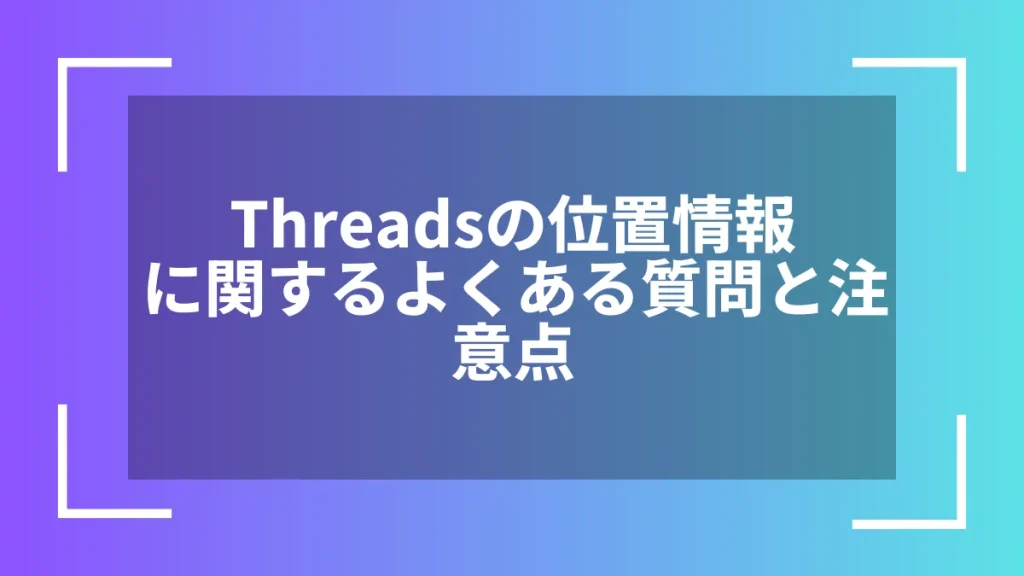 Threadsの位置情報に関するよくある質問と注意点