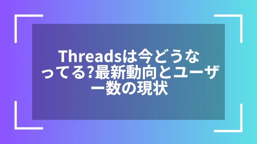 Threadsは今どうなってる?最新動向とユーザー数の現状