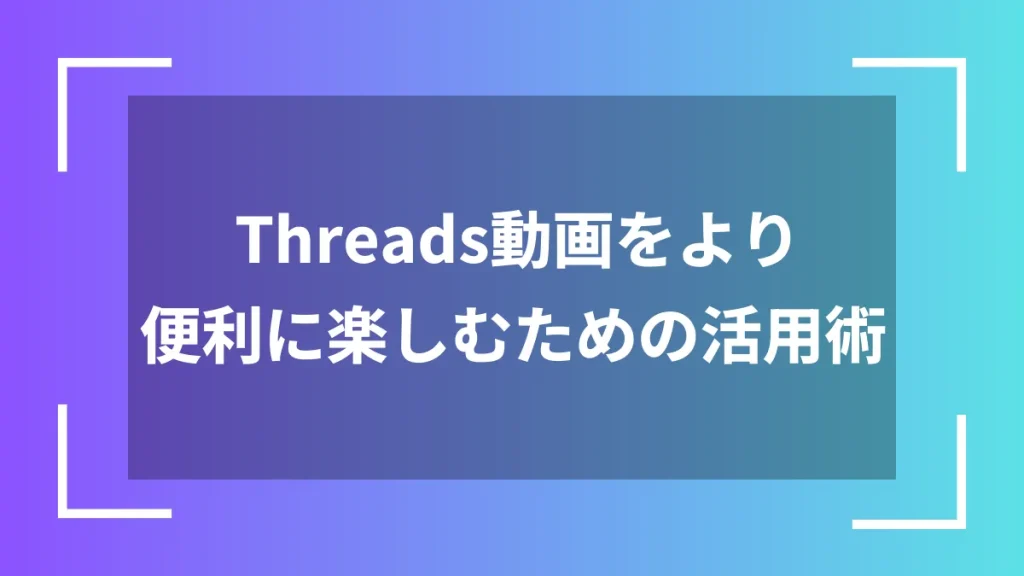 Threads動画をより便利に楽しむための活用術