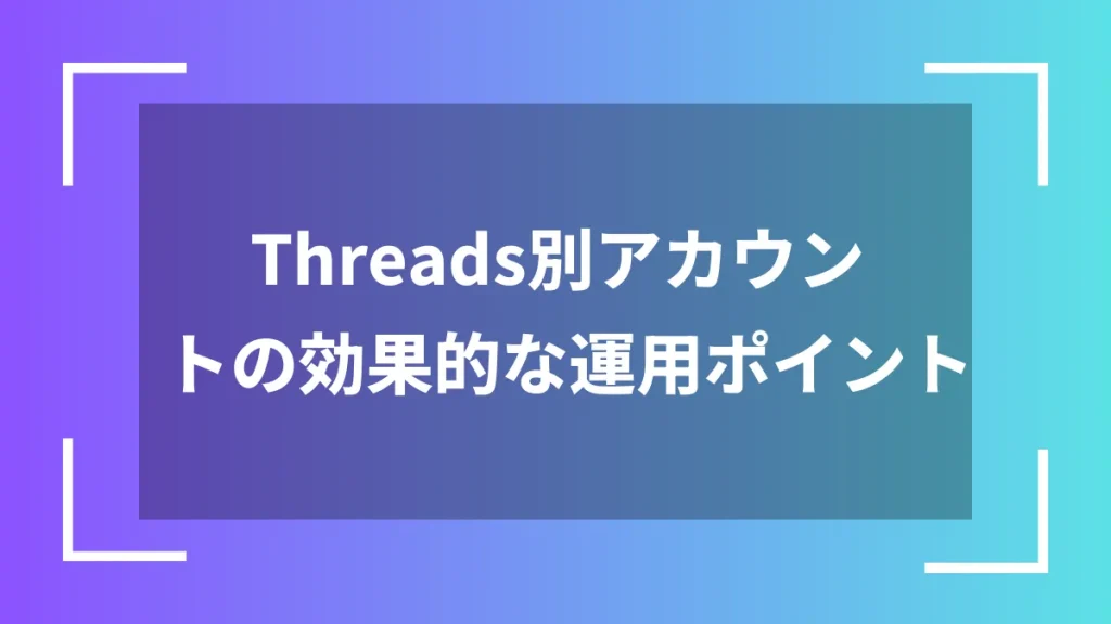 Threads別アカウントの効果的な運用ポイント