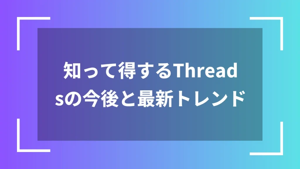 知って得するThreadsの今後と最新トレンド