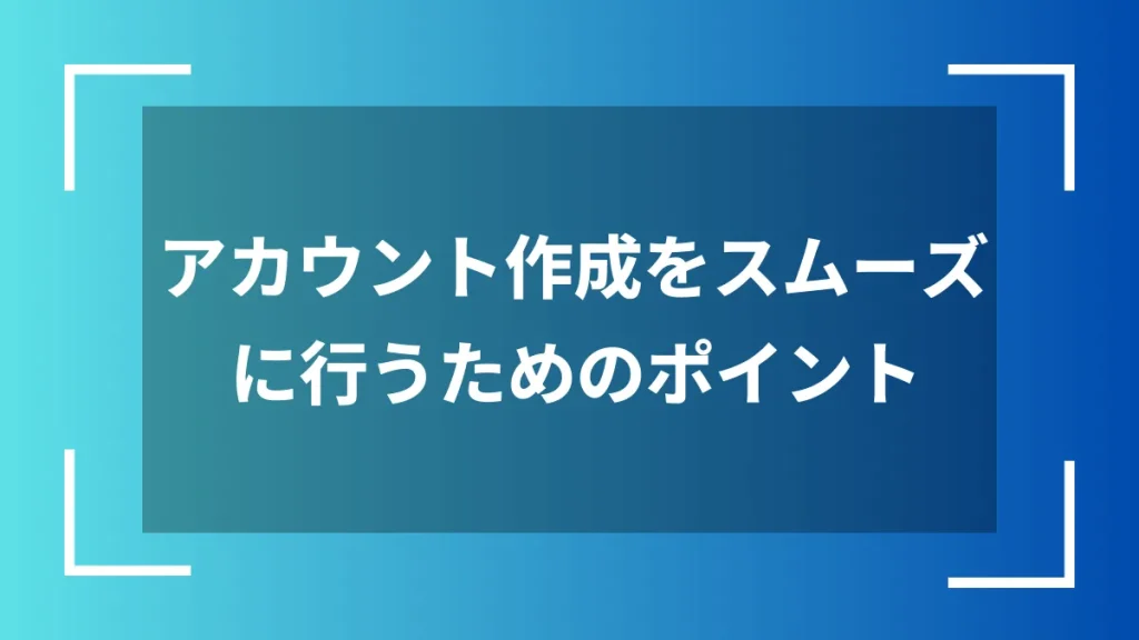 アカウント作成をスムーズに行うためのポイント